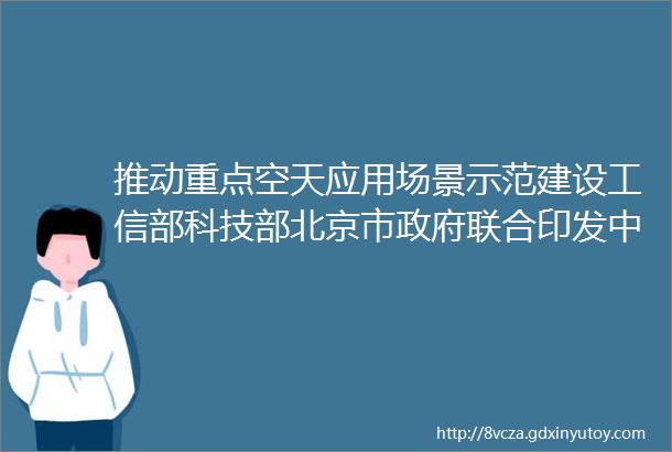 推动重点空天应用场景示范建设工信部科技部北京市政府联合印发中关村世界领先科技园区建设方案2024mdash2027年
